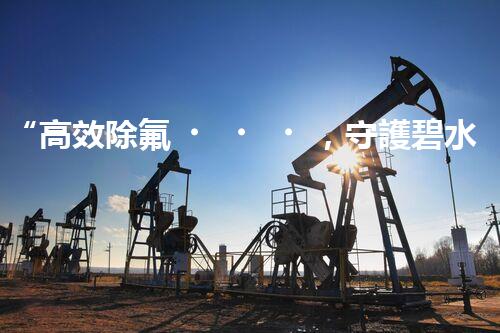 “高效除氟，守護碧水藍天——廢水中氟離子處理新篇章”